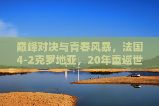 巅峰对决与青春风暴,法国4-2克罗地亚,20年重返世界之巅,巅峰对决,法国4-2克罗地亚,20年重返世界之巅