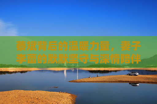 蔡斌背后的温暖力量,妻子李蕾的默默坚守与深情陪伴,蔡斌的温暖力量,妻子李蕾的默默坚守与深情陪伴