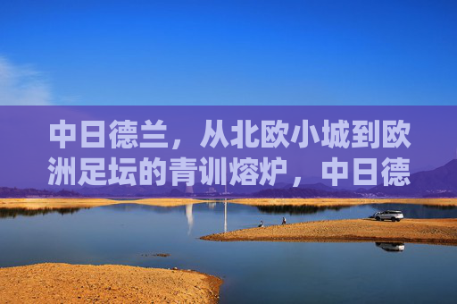 中日德兰,从北欧小城到欧洲足坛的青训熔炉,中日德兰,北欧小城铸就欧洲青训熔炉