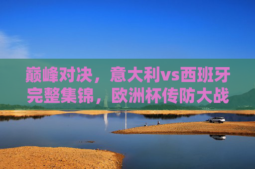 巅峰对决,意大利vs西班牙完整集锦,欧洲杯传防大战的经典教科书,巅峰对决,意大利vs西班牙欧洲杯传防大战经典教科书