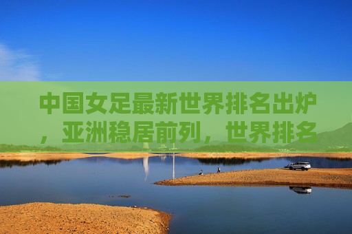 中国女足最新世界排名出炉,亚洲稳居前列,世界排名第15位,中国女足最新世界排名出炉,亚洲稳居前列,世界第15位