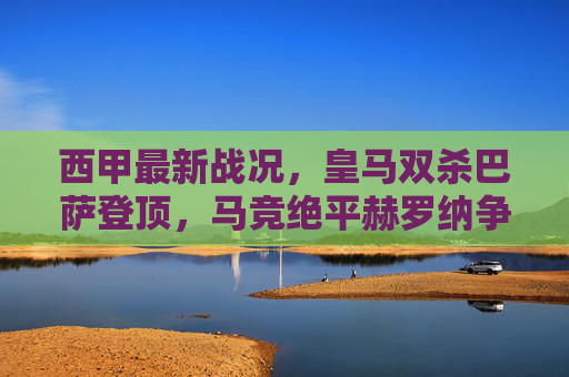 西甲最新战况,皇马双杀巴萨登顶,马竞绝平赫罗纳争冠格局再变