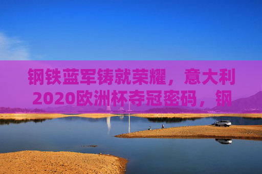 钢铁蓝军铸就荣耀,意大利2020欧洲杯夺冠密码,钢铁蓝军,意大利2020欧洲杯夺冠密码