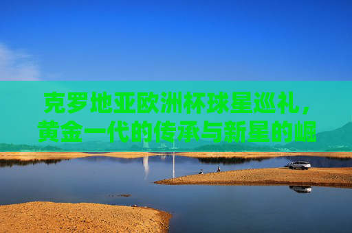 克罗地亚欧洲杯球星巡礼，黄金一代的传承与新星的崛起，克罗地亚欧洲杯，黄金一代传承与新星崛起
