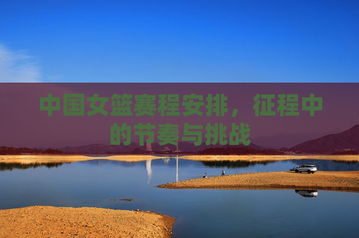 中国女篮赛程安排,征程中的节奏与挑战