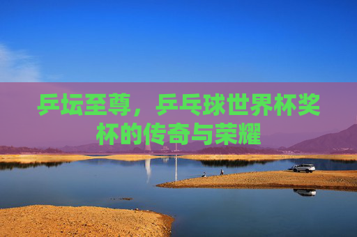 乒坛至尊，乒乓球世界杯奖杯的传奇与荣耀