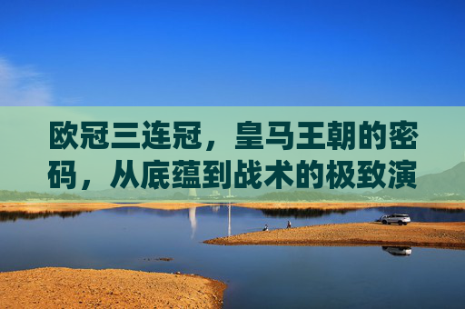 欧冠三连冠,皇马王朝的密码,从底蕴到战术的极致演绎,欧冠三连冠铸就皇马王朝,底蕴与战术的极致密码