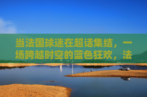 当法国球迷在超话集结,一场跨越时空的蓝色狂欢,法国球迷超话集结,跨越时空的蓝色狂欢