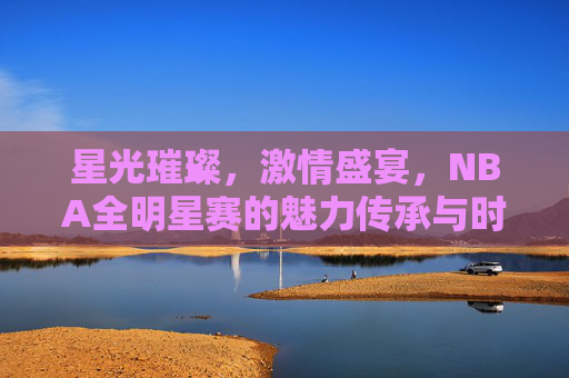 星光璀璨，激情盛宴，NBA全明星赛的魅力传承与时代变奏，星光璀璨，激情盛宴，NBA全明星赛的魅力传承与时代变奏