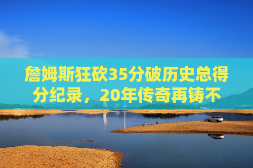 詹姆斯狂砍35分破历史总得分纪录,20年传奇再铸不朽丰碑,詹姆斯35分破历史总得分纪录,20年传奇再铸不朽丰碑