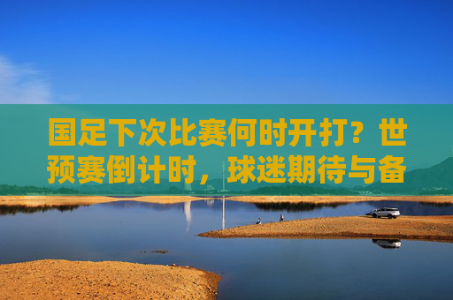 国足下次比赛何时开打?世预赛倒计时,球迷期待与备战观察