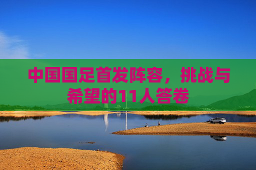 中国国足首发阵容,挑战与希望的11人答卷
