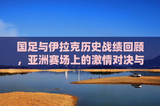 国足与伊拉克历史战绩回顾，亚洲赛场上的激情对决与岁月印记，国足与伊拉克，亚洲赛场的历史对决与岁月印记