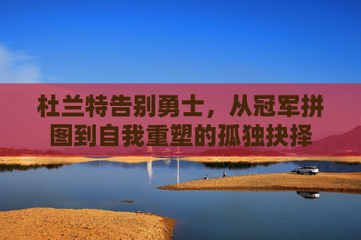 杜兰特告别勇士，从冠军拼图到自我重塑的孤独抉择