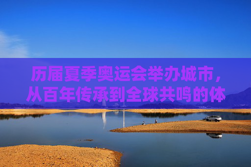 历届夏季奥运会举办城市,从百年传承到全球共鸣的体育史诗