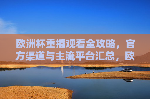 欧洲杯重播观看全攻略,官方渠道与主流平台汇总,欧洲杯重播观看全攻略,官方渠道与主流平台汇总