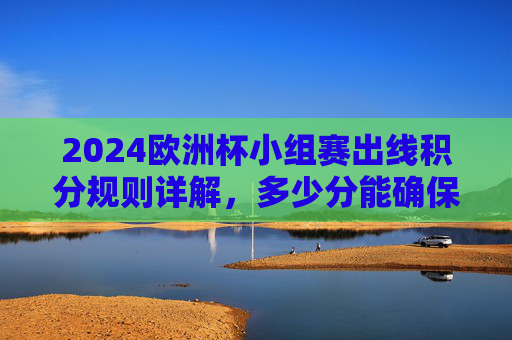 2024欧洲杯小组赛出线积分规则详解,多少分能确保晋级?2024欧洲杯小组赛出线积分规则,多少分确保晋级?