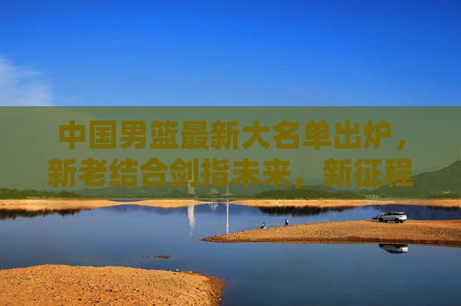 中国男篮最新大名单出炉，新老结合剑指未来，新征程蓄势待发，中国男篮最新大名单出炉，新老结合剑指未来