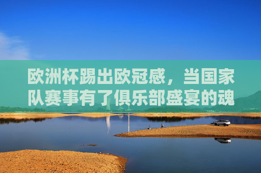 欧洲杯踢出欧冠感,当国家队赛事有了俱乐部盛宴的魂,欧洲杯,国家队赛事的欧冠盛宴之魂