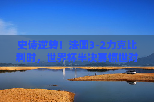 史诗逆转！法国3-2力克比利时，世界杯半决赛惊世对决载入史册，史诗逆转！法国3-2力克比利时，世界杯半决赛惊世对决载入史册
