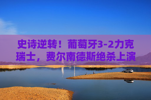 史诗逆转！葡萄牙3-2力克瑞士，费尔南德斯绝杀上演进球盛宴，史诗逆转！费尔南德斯绝杀，葡萄牙3-2力克瑞士上演进球盛宴