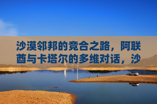 沙漠邻邦的竞合之路,阿联酋与卡塔尔的多维对话,沙漠邻邦的竞合之路,阿联酋与卡塔尔的多维对话
