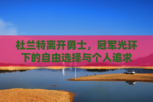 杜兰特离开勇士,冠军光环下的自由选择与个人追求