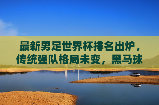 最新男足世界杯排名出炉,传统强队格局未变,黑马球队崭露头角,最新男足世界杯排名出炉,传统强队格局稳固,黑马崭露头角