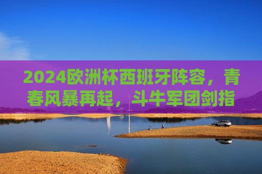 2024欧洲杯西班牙阵容,青春风暴再起,斗牛军团剑指冠军之巅,2024欧洲杯,斗牛军团青春风暴剑指冠军