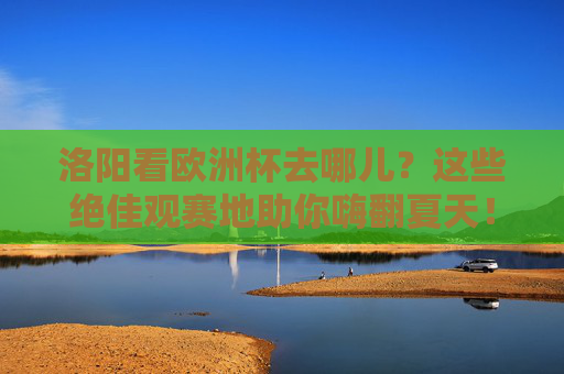 洛阳看欧洲杯去哪儿?这些绝佳观赛地助你嗨翻夏天!洛阳欧洲杯观赛地,嗨翻夏天的绝佳去处