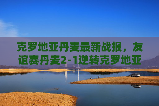 克罗地亚丹麦最新战报,友谊赛丹麦2-1逆转克罗地亚,霍伊别尔绝杀定乾坤,友谊赛,丹麦2-1逆转克罗地亚,霍伊别尔绝杀定乾坤