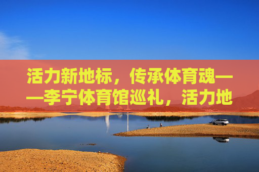 活力新地标,传承体育魂——李宁体育馆巡礼,活力地标传体育魂——李宁体育馆巡礼