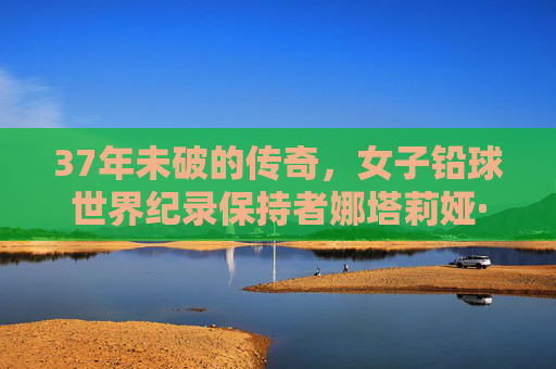 37年未破的传奇,女子铅球世界纪录保持者娜塔莉娅·利索夫斯卡娅,37年未破传奇,女子铅球世界纪录保持者娜塔莉娅·利索夫斯卡娅