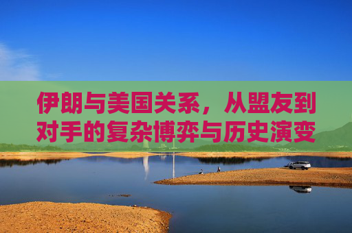 伊朗与美国关系,从盟友到对手的复杂博弈与历史演变,伊朗与美国关系,从盟友到对手的博弈与演变
