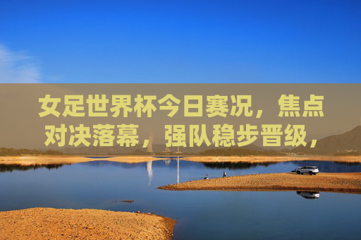 女足世界杯今日赛况，焦点对决落幕，强队稳步晋级，黑马持续闪耀，女足世界杯今日赛况，焦点对决落幕，强队晋级黑马闪耀