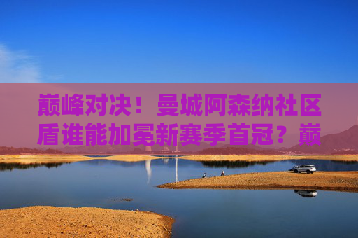 巅峰对决!曼城阿森纳社区盾谁能加冕新赛季首冠?巅峰对决!曼城阿森纳社区盾争锋新赛季首冠