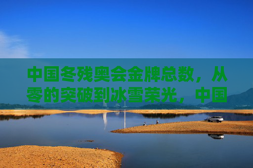 中国冬残奥会金牌总数,从零的突破到冰雪荣光,中国冬残奥会金牌总数,从零突破到冰雪荣光