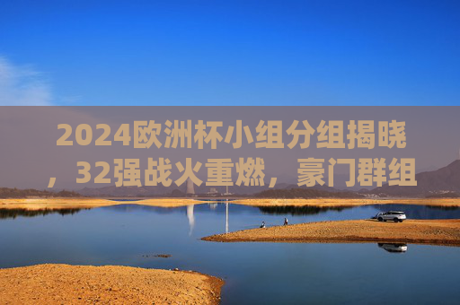 2024欧洲杯小组分组揭晓,32强战火重燃,豪门群组看点解析