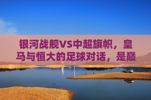 银河战舰VS中超旗帜,皇马与恒大的足球对话,是巅峰碰撞也是时代印记,银河战舰VS中超旗帜,巅峰碰撞的时代印记