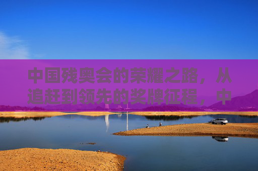 中国残奥会的荣耀之路，从追赶到领先的奖牌征程，中国残奥会，从追赶到领先的荣耀征程