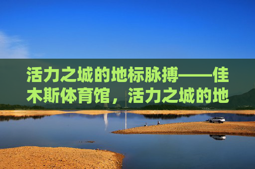 活力之城的地标脉搏——佳木斯体育馆,活力之城的地标脉搏——佳木斯体育馆