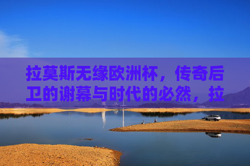 拉莫斯无缘欧洲杯，传奇后卫的谢幕与时代的必然，拉莫斯无缘欧洲杯，传奇后卫的谢幕与时代的必然