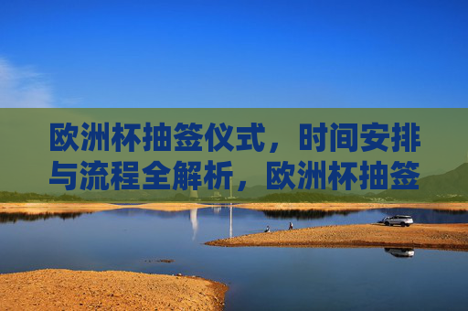 欧洲杯抽签仪式,时间安排与流程全解析,欧洲杯抽签仪式,时间安排与流程全解析
