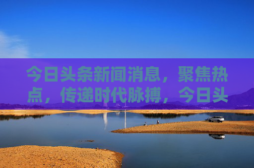 今日头条新闻消息,聚焦热点,传递时代脉搏,今日头条,热点聚焦,时代脉搏