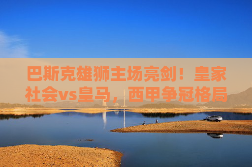 巴斯克雄狮主场亮剑！皇家社会vs皇马，西甲争冠格局的关键一战，皇家社会主场亮剑战皇马！西甲争冠关键战