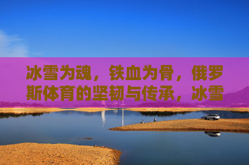 冰雪为魂,铁血为骨,俄罗斯体育的坚韧与传承,冰雪为魂,铁血为骨,俄罗斯体育的坚韧传承