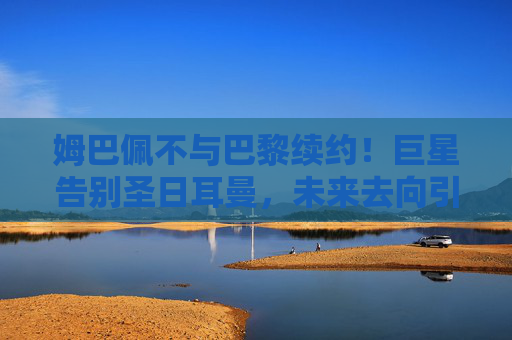 姆巴佩不与巴黎续约！巨星告别圣日耳曼，未来去向引爆足坛，姆巴佩不续约告别圣日耳曼，未来去向引爆足坛