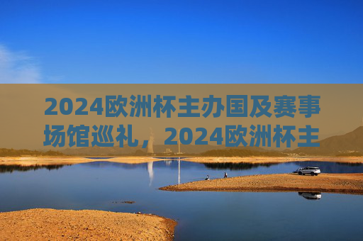 2024欧洲杯主办国及赛事场馆巡礼，2024欧洲杯主办国及赛事场馆巡礼