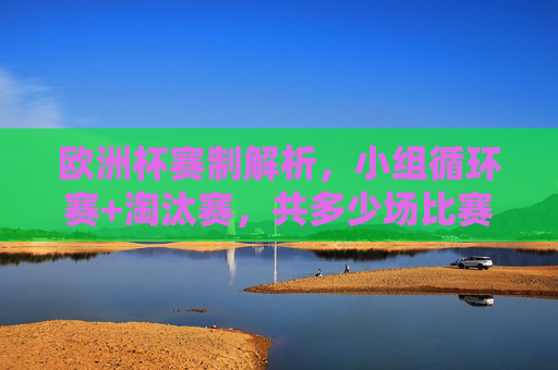 欧洲杯赛制解析,小组循环赛+淘汰赛,共多少场比赛?欧洲杯赛制,小组循环赛+淘汰赛共多少场比赛?