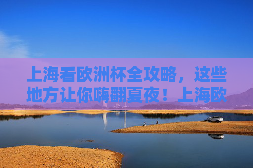 上海看欧洲杯全攻略，这些地方让你嗨翻夏夜！上海欧洲杯全攻略，嗨翻夏夜看球胜地！